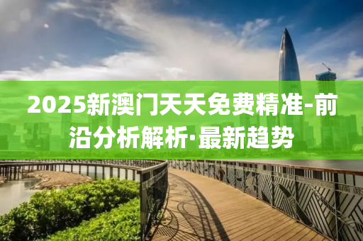 2025新澳门天天免费精准-前沿分析解析·最新趋势