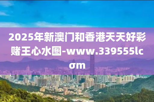 2025年新澳门和香港天天好彩赌王心水图-www.339555lcσm