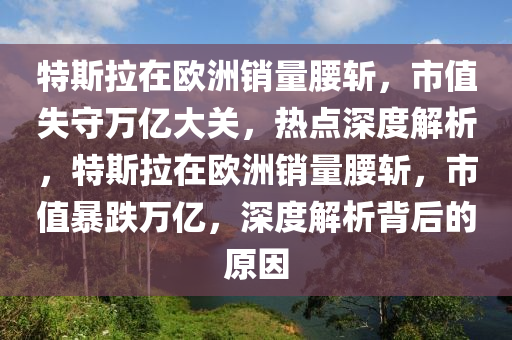 特斯拉在欧洲销量腰斩，市值失守万亿大关，热点深度解析，特斯拉在欧洲销量腰斩，市值暴跌万亿，深度解析背后的原因