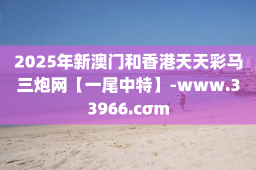 2025年新澳门和香港天天彩马三炮网【一尾中特】-www.33966.cσm