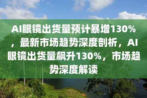 AI眼镜出货量预计暴增130%，最新市场趋势深度剖析，AI眼镜出货量飙升130%，市场趋势深度解读