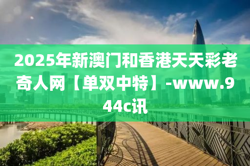 2025年新澳门和香港天天彩老奇人网【单双中特】-www.944c讯