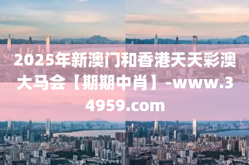 2025年新澳门和香港天天彩澳大马会【期期中肖】-www.34959.com