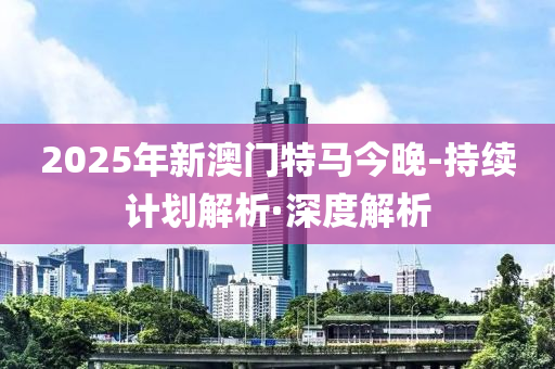 2025年新澳门特马今晚-持续计划解析·深度解析