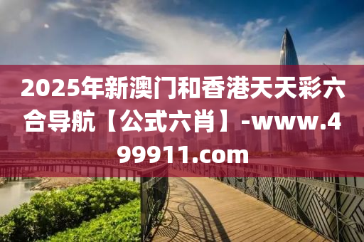 2025年新澳门和香港天天彩六合导航【公式六肖】-www.499911.com