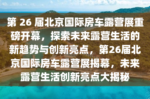 第 26 届北京国际房车露营展重磅开幕，探索未来露营生活的新趋势与创新亮点，第26届北京国际房车露营展揭幕，未来露营生活创新亮点大揭秘