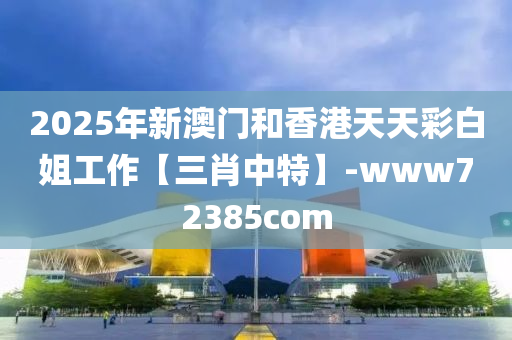 2025年新澳门和香港天天彩白姐工作【三肖中特】-www72385com
