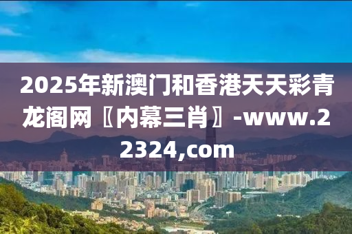 2025年新澳门和香港天天彩青龙阁网〖内幕三肖〗-www.22324,com