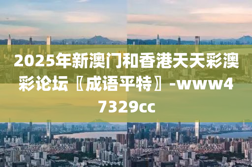 2025年新澳门和香港天天彩澳彩论坛〖成语平特〗-www47329cc