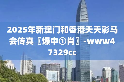 2025年新澳门和香港天天彩马会传真〖爆中①肖〗-www47329cc