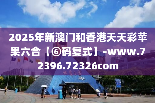2025年新澳门和香港天天彩苹果六合【⑥码复式】-www.72396.72326com
