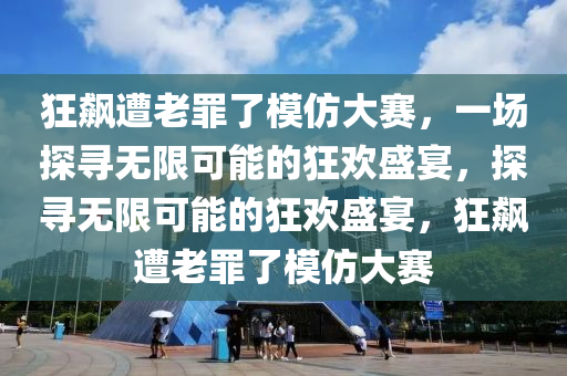 狂飙遭老罪了模仿大赛，一场探寻无限可能的狂欢盛宴，探寻无限可能的狂欢盛宴，狂飙遭老罪了模仿大赛