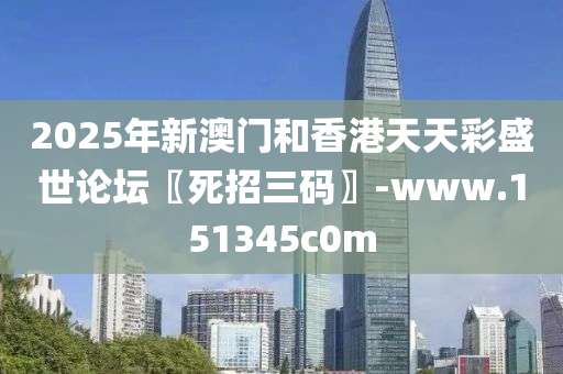 2025年新澳门和香港天天彩盛世论坛〖死招三码〗-www.151345c0m
