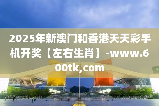 2025年新澳门和香港天天彩手机开奖【左右生肖】-www.600tk,com