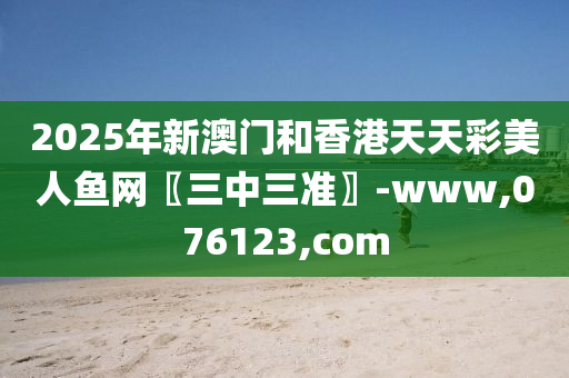 2025年新澳门和香港天天彩美人鱼网〖三中三准〗-www,076123,com