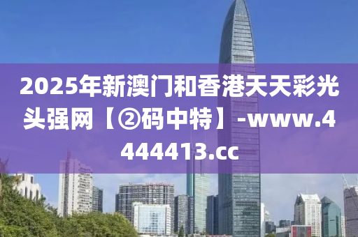 2025年新澳门和香港天天彩光头强网【②码中特】-www.4444413.cc