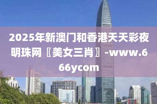 2025年新澳门和香港天天彩夜明珠网〖美女三肖〗-www.666ycom