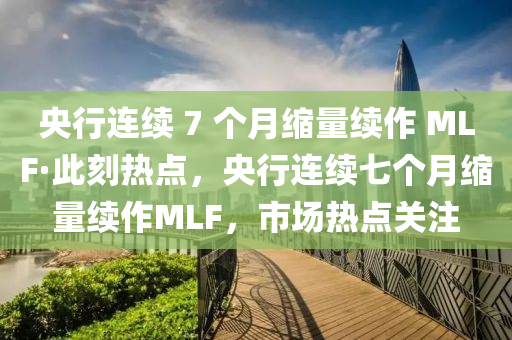 央行连续 7 个月缩量续作 MLF·此刻热点，央行连续七个月缩量续作MLF，市场热点关注