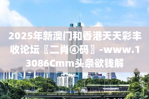 2025年新澳门和香港天天彩丰收论坛〖二肖④码〗-www.13086Cmm头条欲钱解