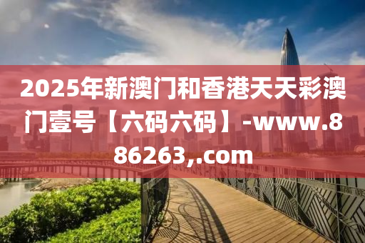 2025年新澳门和香港天天彩澳门壹号【六码六码】-www.886263,.com