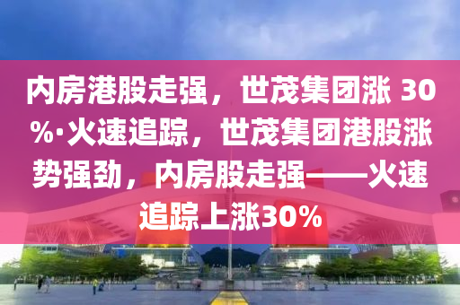 内房港股走强，世茂集团涨 30%·火速追踪，世茂集团港股涨势强劲，内房股走强——火速追踪上涨30%