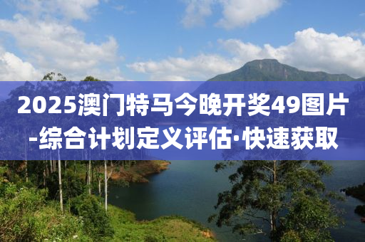 2025澳门特马今晚开奖49图片-综合计划定义评估·快速获取