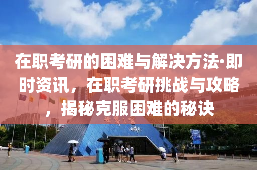 在职考研的困难与解决方法·即时资讯，在职考研挑战与攻略，揭秘克服困难的秘诀