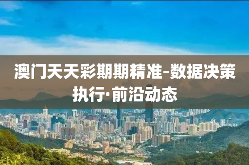 澳门天天彩期期精准-数据决策执行·前沿动态