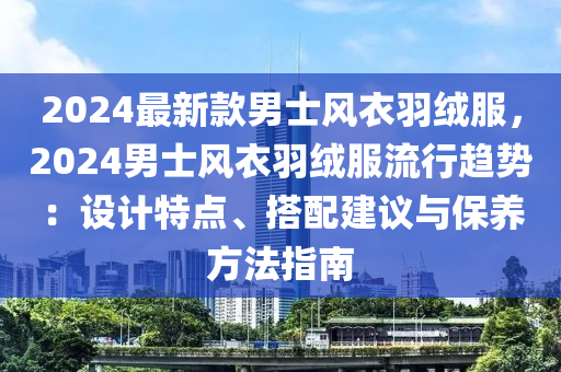 2024最新款男士风衣羽绒服，2024男士风衣羽绒服流行趋势：设计特点、搭配建议与保养方法指南