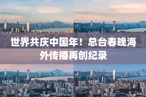 世界共庆中国年！总台春晚海外传播再创纪录