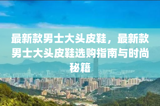 最新款男士大头皮鞋，最新款男士大头皮鞋选购指南与时尚秘籍
