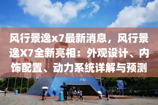 风行景逸x7最新消息，风行景逸X7全新亮相：外观设计、内饰配置、动力系统详解与预测
