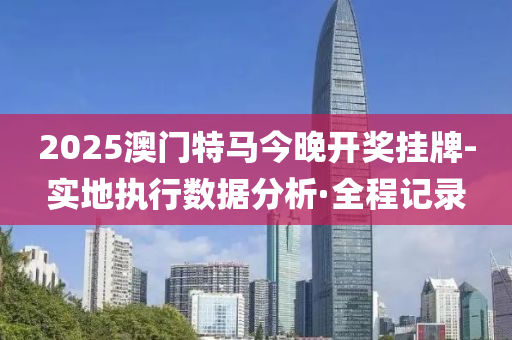 2025澳门特马今晚开奖挂牌-实地执行数据分析·全程记录