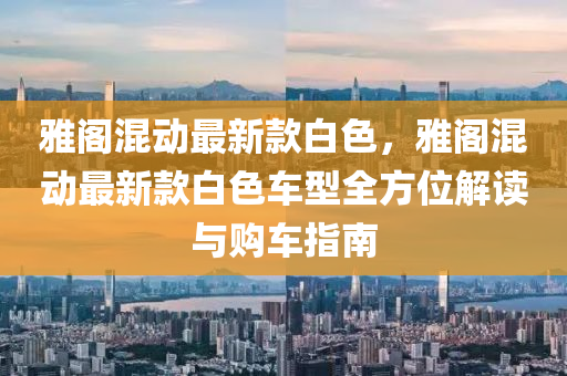 雅阁混动最新款白色，雅阁混动最新款白色车型全方位解读与购车指南