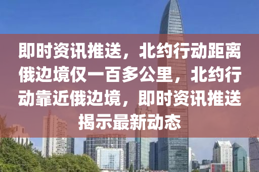 即时资讯推送，北约行动距离俄边境仅一百多公里，北约行动靠近俄边境，即时资讯推送揭示最新动态