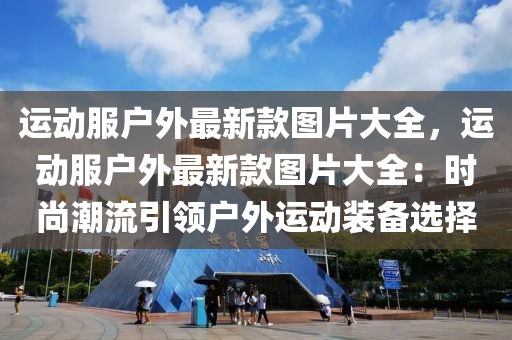 运动服户外最新款图片大全，运动服户外最新款图片大全：时尚潮流引领户外运动装备选择
