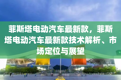 菲斯塔电动汽车最新款，菲斯塔电动汽车最新款技术解析、市场定位与展望