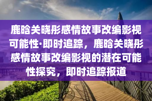 鹿晗关晓彤感情故事改编影视可能性·即时追踪，鹿晗关晓彤感情故事改编影视的潜在可能性探究，即时追踪报道