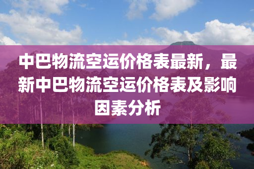 中巴物流空运价格表最新，最新中巴物流空运价格表及影响因素分析