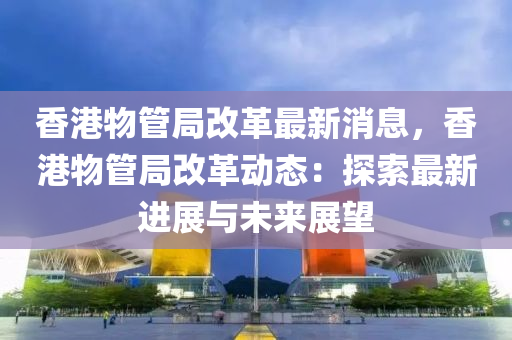 香港物管局改革最新消息，香港物管局改革动态：探索最新进展与未来展望