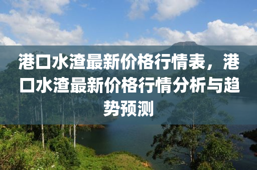 港口水渣最新价格行情表，港口水渣最新价格行情分析与趋势预测