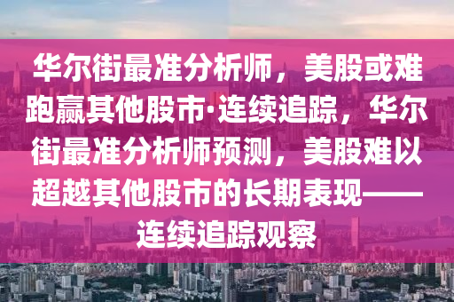 华尔街最准分析师，美股或难跑赢其他股市·连续追踪，华尔街最准分析师预测，美股难以超越其他股市的长期表现——连续追踪观察