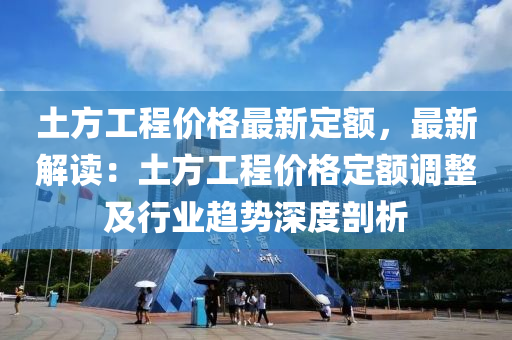 土方工程价格最新定额，最新解读：土方工程价格定额调整及行业趋势深度剖析