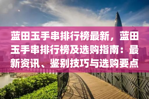 蓝田玉手串排行榜最新，蓝田玉手串排行榜及选购指南：最新资讯、鉴别技巧与选购要点