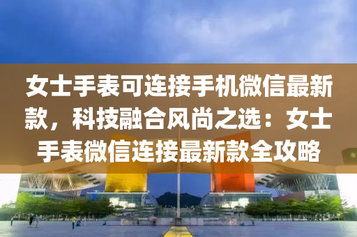 女士手表可连接手机微信最新款，科技融合风尚之选：女士手表微信连接最新款全攻略