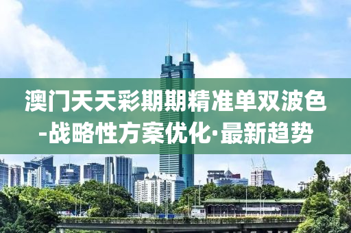 澳门天天彩期期精准单双波色-战略性方案优化·最新趋势