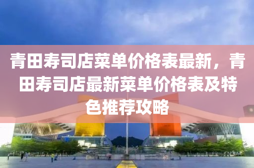 青田寿司店菜单价格表最新，青田寿司店最新菜单价格表及特色推荐攻略