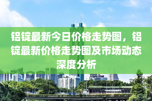 铝锭最新今日价格走势图，铝锭最新价格走势图及市场动态深度分析