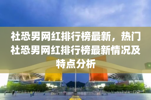 社恐男网红排行榜最新，热门社恐男网红排行榜最新情况及特点分析