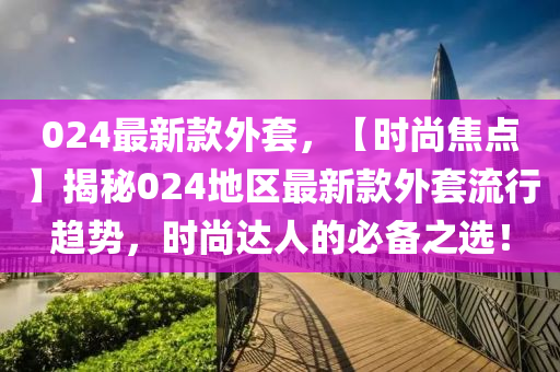 024最新款外套，【时尚焦点】揭秘024地区最新款外套流行趋势，时尚达人的必备之选！